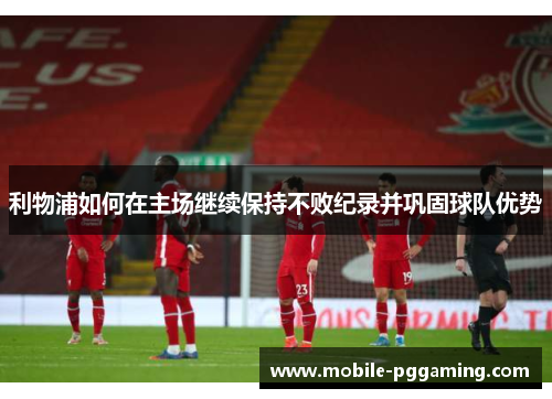 利物浦如何在主场继续保持不败纪录并巩固球队优势