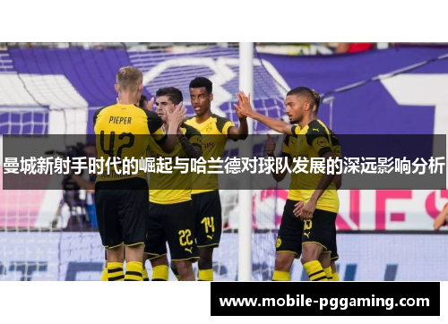 曼城新射手时代的崛起与哈兰德对球队发展的深远影响分析