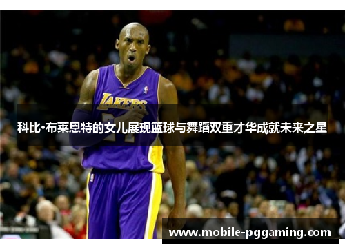 科比·布莱恩特的女儿展现篮球与舞蹈双重才华成就未来之星
